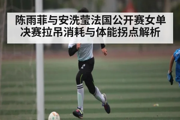 陈雨菲与安洗莹法国公开赛女单决赛拉吊消耗与体能拐点解析